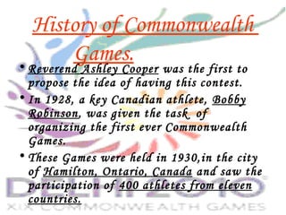 History of Commonwealth
Games.• Reverend Ashley Cooper was the first to
propose the idea of having this contest.
• In 1928, a key Canadian athlete, Bobby
Robinson, was given the task of
organizing the first ever Commonwealth
Games.
• These Games were held in 1930,in the city
of Hamilton, Ontario, Canada and saw the
participation of 400 athletes from eleven
countries.
 