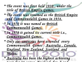 • The event was first held 1930 under the
title of British Empire Games.
• The event was renamed as the British Empire
and Commonwealth Games in 1954.
• In 1970 it was named as British
Commonwealth Games.
• In 1978 it gained its current title i.e.,
Commonwealth Games.
• Only six countries have attended every
Commonwealth Games : Australia , Canada,
England, New Zealand, Scotland and
Wales.
• Australia has been the highest achieving
 