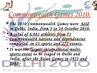 Commonwealth Games 2010.
• The 2010 Commonwealth Games were held
in Delhi, India, from 3 to 14 October 2010.
• A total of 6,081 athletes from 71
Commonwealth nations and dependencies
completed in 21 sports and 272 events.
• It was the largest international multi-
sports event to be staged in Delhi and
India, after the Asian Games in 1951 and
1982
 