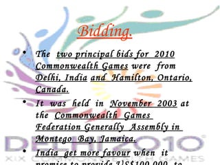 Bidding.
• The two principal bids for 2010
Commonwealth Games were from
Delhi, India and Hamilton, Ontario,
Canada.
• It was held in November 2003 at
the Commonwealth Games
Federation Generally Assembly in
Montego Bay, Jamaica.
• India get more favour when it
 