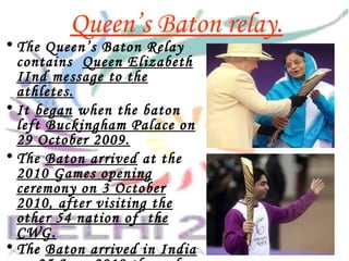 Queen’s Baton relay.
• The Queen’s Baton Relay
contains Queen Elizabeth
IInd message to the
athletes.
• It began when the baton
left Buckingham Palace on
29 October 2009.
• The Baton arrived at the
2010 Games opening
ceremony on 3 October
2010, after visiting the
other 54 nation of the
CWG.
• The Baton arrived in India
 