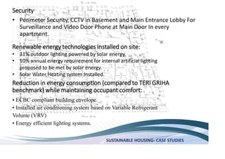 SUSTAINABLE HOUSING- CASE STUDIES
Security
Perimeter Security, CCTV in Basement and Main Entrance Lobby For
Surveillance and Video Door Phone at Main Door In every
apartment.
Renewable energy technologies installed on site:
31% outdoor lighting powered by solar energy.
10% annual energy requirement for internal artificial lighting
proposed to be met by solar energy.
Solar Water Heating system Installed.
Reduction in energy consumption (compared to TERI GRIHA
benchmark) while maintaining occupant comfort:
ECBC compliant building envelope.
Volume (VRV)
 