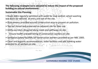 SUSTAINABLE HOUSING- CASE STUDIES
The following strategies were adopted to reduce the impact of the proposed
building on natural environment:
Sustainable Site Planning:
-washing
was done for vehicles at entry and exit of the site.
Ensure health and well-being of construction workers on site:
provided to all workers on site.
 
