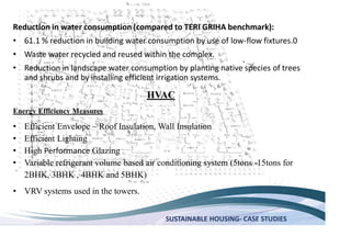 SUSTAINABLE HOUSING- CASE STUDIES
Reduction in water consumption (compared to TERI GRIHA benchmark):
61.1 % reduction in building water consumption by use of low-flow fixtures.0
Waste water recycled and reused within the complex.
Reduction in landscape water consumption by planting native species of trees
and shrubs and by installing efficient irrigation systems.
HVAC
Energy Efficiency Measures
Efficient Envelope Roof Insulation, Wall Insulation
Efficient Lighting
High Performance Glazing
Variable refrigerant volume based air conditioning system (5tons -15tons for
2BHK, 3BHK , 4BHK and 5BHK)
VRV systems used in the towers.
 