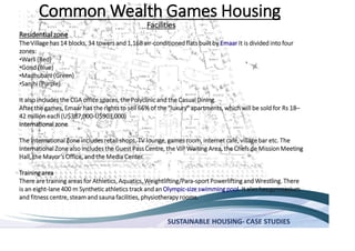 SUSTAINABLE HOUSING- CASE STUDIES
Common Wealth Games Housing
Facilities
Residential zone
The Village has 14 blocks, 34 towers and 1,168 air-conditionedflats built by Emaar It is divided into four
zones:
Warli (Red)
Gond (Blue)
Madhubani (Green)
Sanjhi (Purple)
It also includes the CGA office spaces, the Polyclinic and the Casual Dining.
After the games, Emaar has the rights to sell 66% of the "luxury" apartments, which will be sold for Rs 18
42 million each (U$387,000-U$903,000)
International zone
The International Zone includes retail shops, TV lounge, games room, internet café, villagebar etc. The
International Zone also includes the Guest Pass Centre, the VIP Waiting Area, the Chefs de Mission Meeting
Center.
Training area
There are training areas for Athletics, Aquatics, Weightlifting/Para-sport Powerlifting and Wrestling. There
is an eight-lane 400 m Synthetic athletics track and an Olympic-size swimming pool. It also has gymnasium
and fitness centre, steamand sauna facilities, physiotherapy rooms.
 