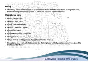 SUSTAINABLE HOUSING- CASE STUDIES
Dining
The Dining area has the capacity to accommodate 2,300 of the total residents. During the Games,
the main dining service was opened 24 hours and provided free meal service.
Operational zone
Access Control Point
Vehicles Check Point
Village Operations Centre
Security Command Centre
Workforce Centre
Waste Management Compound
Transport Mall
Village Arrivals and Departures Accreditation Centre (VADAC).
Operational Zone I is located adjacent to the Training Area, while Operational Zone II is adjacent to
the Residential Zone.
 