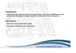 SUSTAINABLE HOUSING- CASE STUDIES
Transportation
There are two free transport systems in the Games Village the Internal Village Shuttle and the
Bus Service. Customised cart and golf carts will also be available for Internal movement.
Other features
Wi Fi service all around the Games village
The Village is classified as a non-smoking zone.
 