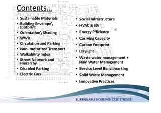 SUSTAINABLE HOUSING- CASE STUDIES
Sustainable Materials
Building Envelope
footprint
Orientation Shading
WWR
Circulation and Parking
Non- motorized Transport
Walkability Index
Street Network and
Hierarchy
Disabled Parking
Electric Cars
Social Infrastructure
HVAC & NV
Energy Efficiency
Carrying Capacity
Carbon Footprint
Daylight
Waste water management +
Rain Water Management
Service Level Benchmarking
Solid Waste Management
Innovative Practices
 