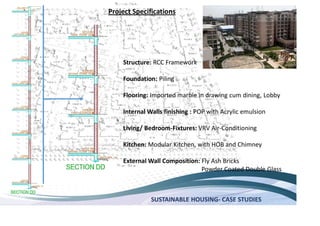 SUSTAINABLE HOUSING- CASE STUDIES
Structure: RCC Framework
Foundation: Piling
Flooring: Imported marble in drawing cum dining, Lobby
Internal Walls finishing : POP with Acrylic emulsion
Living/ Bedroom-Fixtures: VRV Air-Conditioning
Kitchen: Modular Kitchen, with HOB and Chimney
External Wall Composition: Fly Ash Bricks
Powder Coated Double Glass
Project Specifications
 