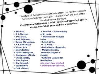  Raja Rao,
 R. K. Narayan,
 Anita Desai,
 Mulk Raj Anand,
 Kamala Markandeya,
 A. K. Ramanujan,
 Vikram Seth,
 Nissim Ezekiel,
 Jayanta Mahapatra,
 Dom Moraes of India,
 Chinua Achebe,
 Wole Soyinka,
 Roy Campbell,
 David Nicholl,
 Clark of Africa,
 Ananda K. Coomaraswamy
of Sri Lanka,
 Brathwaite of the West
Indies,
Patrick White,
A. D. Hope,
Judith Wright of Australia,
Margaret Atwood,
Morley Callaghan of
Canada,
Katherine Mansfield of
New Zealand
And others have enriched
Commonwealth Literature.
 