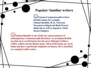 ☺Famous Commonwealth writers
includes many for example,
Salman Rushdie, R. K. Narayan,
Nayantara Sahgal and Ruth Prawer
Jhabvala as well as Japanese Nobel
Kazuo Ishiguro.
☺Salman Rushdie is one of the key representatives of
contemporary Commonwealth literature. As an Indian-British
novelist, he is world famous for his novel Midnight Children
(1981), which won the Booker prize. Most of his books are set in
India and have a particular emphasis on history. He is classified
as a magical realist writer.
Popular/ familiar writers
 
