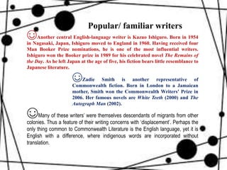 ☺Another central English-language writer is Kazuo Ishiguro. Born in 1954
in Nagasaki, Japan, Ishiguro moved to England in 1960. Having received four
Man Booker Prize nominations, he is one of the most influential writers.
Ishiguro won the Booker prize in 1989 for his celebrated novel The Remains of
the Day. As he left Japan at the age of five, his fiction bears little resemblance to
Japanese literature.
☺Zadie Smith is another representative of
Commonwealth fiction. Born in London to a Jamaican
mother, Smith won the Commonwealth Writers' Prize in
2006. Her famous novels are White Teeth (2000) and The
Autograph Man (2002).
☺Many of these writers’ were themselves descendants of migrants from other
colonies. Thus a feature of their writing concerns with ‘displacement’. Perhaps the
only thing common to Commonwealth Literature is the English language, yet it is
English with a difference, where indigenous words are incorporated without
translation.
Popular/ familiar writers
 