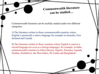 Commonwealth literature can be usefully studied under two different
categories:
1) The literature written in those commonwealth countries where
English is practically a native language for example in Australia, New
Zealand and Canada.
2) The literature written in those countries where English is used as a
second language (or even as a foreign language), for example, in India,
commonwealth countries in Africa (Kenya, Nigeria, Tanzania, Uganda,
Zambia, Zimbabwe), the West Indies, Sri Lanka and Bangladesh.
 