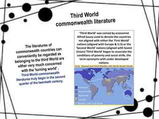 ‘Third World’ was coined by economist
Alfred Sauvy used to denote the countries
not aligned with either the ‘First World’
nations (aligned with Europe & U.S) or the
‘Second World’ nations (aligned with Soviet
Union).‘Third World’ began to associate the
conditions of poverty and social strife, the
term synonyms with under developed
nations.
 