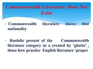 • Commonwealth literature shows that
nationality
• Rushdie present of the Commonwealth
literature category as a created by ‘ghetto’ ,
those how practice English literature ‘proper
Commonwealth Literature Does Not
Exist
 