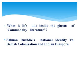 • What is life like inside the ghetto of
‘Commonalty literature’ ?
• Salman Rushdie's national identity Vs.
British Colonization and Indian Diaspora
 