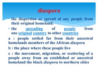 • the dispersion or spread of any people from
their original homeland.
• the spreading of people from
one original country to other countries
a : people settled far from their ancestral
homelands members of the African diaspora
b : the place where these people live
c : the movement, migration, or scattering of a
people away from an established or ancestral
homeland the black diaspora to northern cities
diaspora
 
