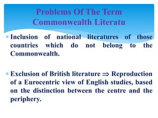  Inclusion of national literatures of those
countries which do not belong to the
Commonwealth.
 Exclusion of British literature  Reproduction
of a Eurocentric view of English studies, based
on the distinction between the centre and the
periphery.
Problems Of The Term
Commonwealth Literatu
 