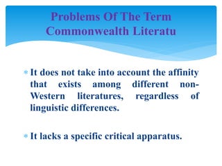  It does not take into account the affinity
that exists among different non-
Western literatures, regardless of
linguistic differences.
 It lacks a specific critical apparatus.
Problems Of The Term
Commonwealth Literatu
 