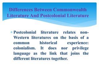  Postcolonial literature relates non-
Western literatures on the basis of a
common historical experience:
colonialism. It does nor privilege
language as the link that joins the
different literatures together.
Differences Between Commonwealth
Literature And Postcolonial Literature
 