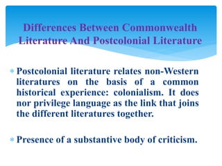  Postcolonial literature relates non-Western
literatures on the basis of a common
historical experience: colonialism. It does
nor privilege language as the link that joins
the different literatures together.
 Presence of a substantive body of criticism.
Differences Between Commonwealth
Literature And Postcolonial Literature
 