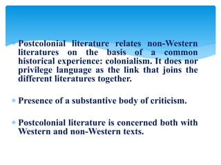  Postcolonial literature relates non-Western
literatures on the basis of a common
historical experience: colonialism. It does nor
privilege language as the link that joins the
different literatures together.
 Presence of a substantive body of criticism.
 Postcolonial literature is concerned both with
Western and non-Western texts.
 