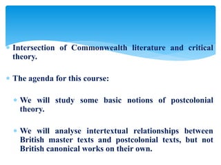  Intersection of Commonwealth literature and critical
theory.
 The agenda for this course:
 We will study some basic notions of postcolonial
theory.
 We will analyse intertextual relationships between
British master texts and postcolonial texts, but not
British canonical works on their own.
 