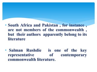• South Africa and Pakistan , for instance ,
are not members of the commonwealth ,
but their authors apparently belong to its
literature
• Salman Rushdie is one of the key
representative of contemporary
commonwealth literature.
 