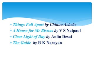  Things Fall Apart by Chinua Achebe
 A House for Mr Biswas by V S Naipaul
 Clear Light of Day by Anita Desai
 The Guide by R K Narayan
 