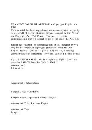 COMMONWEALTH OF AUSTRALIA Copyright Regulations
1969
This material has been reproduced and communicated to you by
or on behalf of Kaplan Business School pursuant to Part VB of
the Copyright Act 1968 (‘Act’). The material in this
communication may be subject to copyright under the Act. Any
further reproduction or communication of this material by you
may be the subject of copyright protection under the Act.
Kaplan Business School is a part of Kaplan Inc., a leading
global provider of educational services. Kaplan Business School
Pty Ltd ABN 86 098 181 947 is a registered higher education
provider CRICOS Provider Code 02426B.
Assessment 3
Information
Assessment 3 Information
Subject Code: ACCM6000
Subject Name: Capstone-Research Project
Assessment Title: Business Report
Assessment Type:
Length:
 