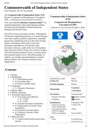19/05/2015 Commonwealth of Independent States ­ Wikipedia, the free encyclopedia
http://en.wikipedia.org/wiki/Commonwealth_of_Independent_States 1/14
Commonwealth of Independent States
(CIS)
Содружество Независимых
Государств (СНГ)
Sodruzhestvo Nezavisimykh Gosudarstv (SNG)
Flag Emblem
Administrative center Minsk
Largest city Moscow
Working language Russian
Membership
Government Commonwealth
 ­ Executive Secretary  Sergei Lebedev
 ­ Presidency  Belarus
Establishment 8 December 1991
 ­ Collective Security
Treaty Organisation
15 May 1992 
 ­ Free trade agreement
(CISFTA) signed
1994[1] 
 ­ CISFTA established End of 2010[2] 
Area
 ­ Total 22,100,843 km2
8,533,183 sq mi
Commonwealth of Independent States
From Wikipedia, the free encyclopedia
The Commonwealth of Independent States (CIS;
Russian: Содружество Независимых Государств,
СНГ, tr. Sodruzhestvo Nezavisimykh Gosudarstv,
SNG; also called the Russian Commonwealth)[3] is a
regional organisation whose participating countries
are former Soviet Republics, formed during the
breakup of the Soviet Union.
The CIS is a loose association of states. Although the
CIS has few supranational powers, it is aimed at being
more than a purely symbolic organisation, nominally
possessing coordinating powers in the realm of trade,
finance, lawmaking, and security. It has also
promoted cooperation on cross­border crime
prevention. However, eight of the nine CIS members
states form the CIS Free Trade Area, and five of these
form the Eurasian Economic Union, a customs union
and common market of over 180 million people. In
addition, six member states participate in a mutual
defence alliance: the Collective Security Treaty
Organization.
Contents
1 History
2 Membership
2.1 Participating states
2.2 Associate states
2.3 Former member states
3 Leadership
3.1 Executive Secretaries
4 Human rights
5 Military structures
6 Associated organisations
6.1 Free trade area (CISFTA)
6.1.1 1994
6.1.2 2011
6.2 Eurasian Economic Community
6.3 Organisation of Central Asian
Cooperation
6.4 Common Economic Space
6.5 Collective Security Treaty
Organization
7 Other activities
7.1 Controversial election observation
mission
7.2 Interparliamentary Assembly
9 members
1 participant
 