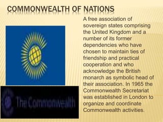 COMMONWEALTH OF NATIONS
A free association of
sovereign states comprising
the United Kingdom and a
number of its former
dependencies who have
chosen to maintain ties of
friendship and practical
cooperation and who
acknowledge the British
monarch as symbolic head of
their association. In 1965 the
Commonwealth Secretariat
was established in London to
organize and coordinate
Commonwealth activities.
 