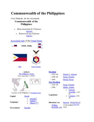 Commonwealth of the Philippines 
From Wikipedia, the free encyclopedia 
Commonwealth of the 
Philippines 
 Mancomunidad de Filipinas 
(Spanish) 
 Komonwelt ng Pilipinas 
(Filipino) 
Associated state of the United States 
← 1935–1946 
→ 
→ 
Flag Coat of arms 
Anthem 
The Philippine Hymn 
(from September 5, 1938)[1] 
Location of the Philippines in Southeast Asia. 
Capital Manilaa 
Languages 
 Spanish[2] 
 English[2] 
 Filipino[3][4] 
Government Republic 
President 
- 1935–44 Manuel L. Quezon 
- 1944–46 Sergio Osmeña 
- 1946 Manuel Roxas 
Vice President 
- 1935–44 Sergio Osmeña 
- 1946 Elpidio Quirino 
Legislature 
 National 
Assembly (1935– 
41) 
 Congress (1945– 
46) 
Historical era Interwar, World War II 
- 
Tydings– 
McDuffie Act 
15 November[5][6][7][8] 
1935 
 