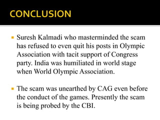 Suresh Kalmadi who masterminded the scam 
has refused to even quit his posts in Olympic 
Association with tacit support of Congress 
party. India was humiliated in world stage 
when World Olympic Association. 
 The scam was unearthed by CAG even before 
the conduct of the games. Presently the scam 
is being probed by the CBI. 
 