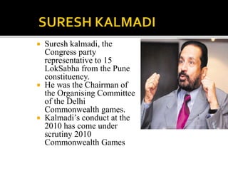  Suresh kalmadi, the 
Congress party 
representative to 15 
LokSabha from the Pune 
constituency. 
 He was the Chairman of 
the Organising Committee 
of the Delhi 
Commonwealth games. 
 Kalmadi’s conduct at the 
2010 has come under 
scrutiny 2010 
Commonwealth Games 
 
