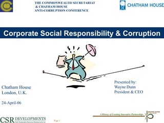 THE COMMONWEALTH SECRETARIAT
                & CHATHAM HOUSE
                ANTI-CORRUPTION CONFERENCE




 Corporate Social Responsibility & Corruption




                                                             Presented by:
Chatham House                                                Wayne Dunn
London, U.K.                                                 President & CEO

24-April-06

                                               A History of Creating Innovative Partnerships

                        Page 1
 