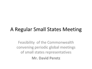 A Regular Small States Meeting

   Feasibility of the Commonwealth
  convening periodic global meetings
    of small states representatives
            Mr. David Peretz
 