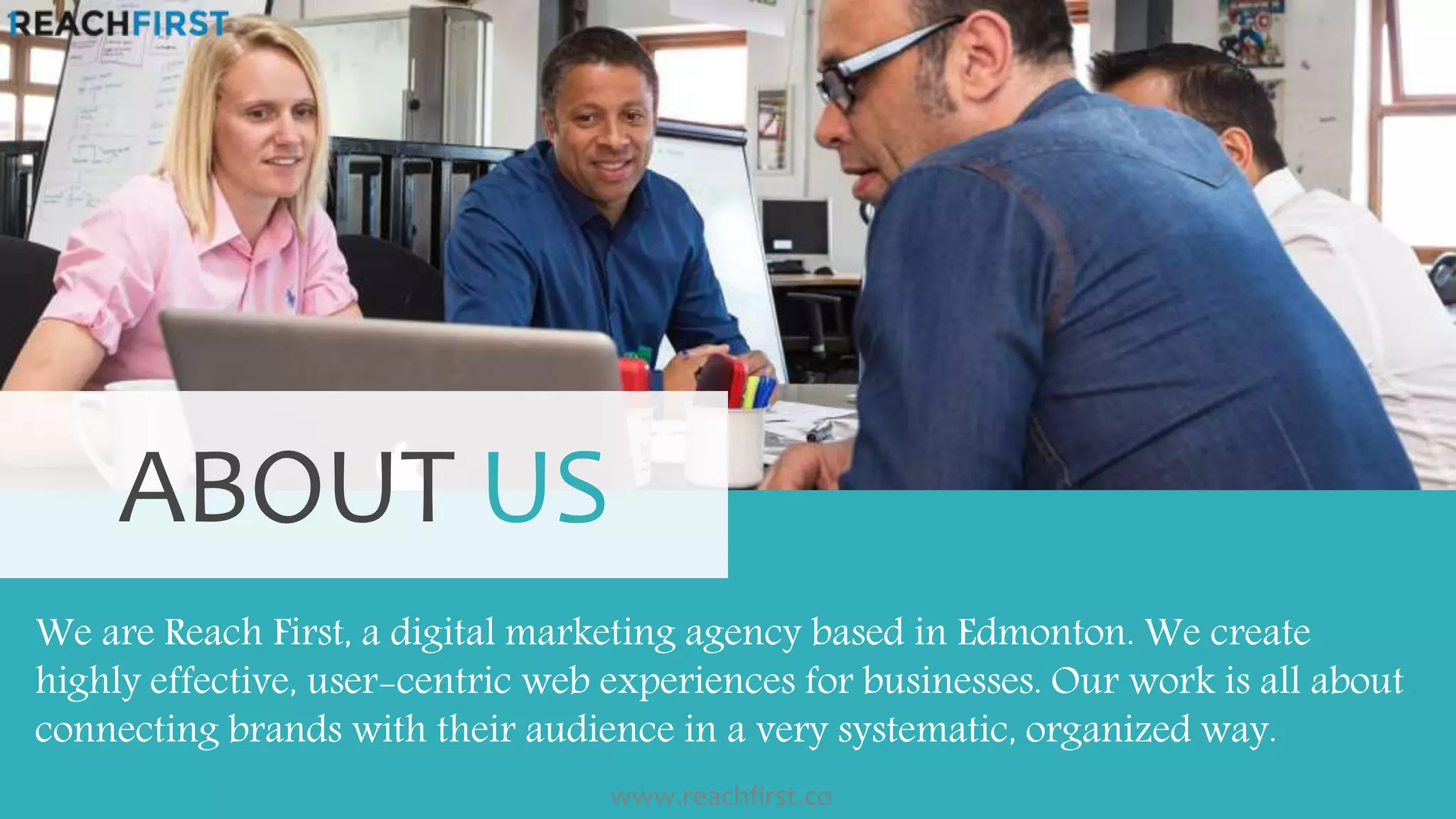 We are Reach First, a digital marketing agency based in Edmonton. We create
highly effective, user-centric web experiences for businesses. Our work is all about
connecting brands with their audience in a very systematic, organized way.
ABOUT US
www.reachfirst.co
 