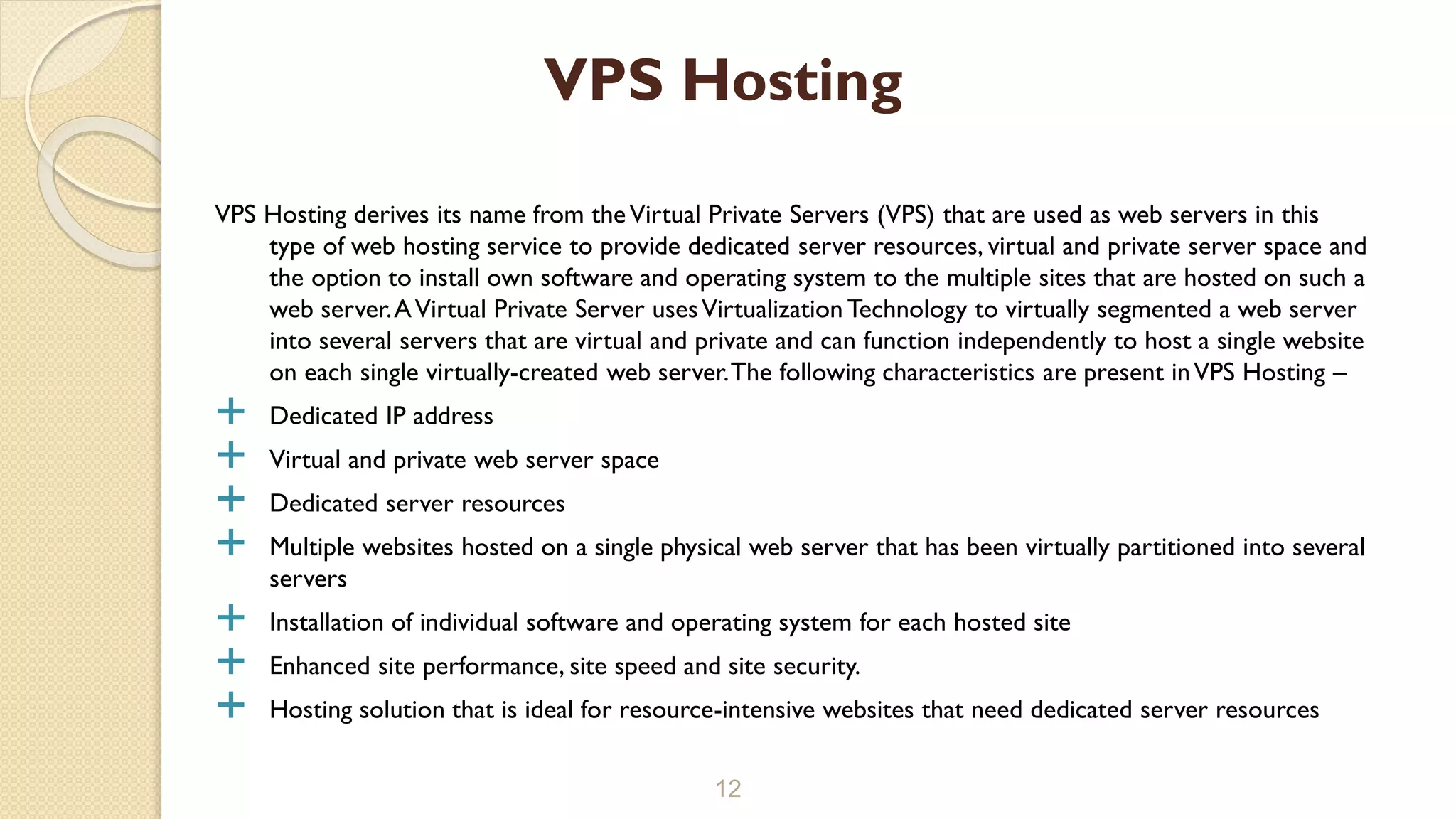 VPS Hosting derives its name from theVirtual Private Servers (VPS) that are used as web servers in this type of web hosting service to provide dedicated server resources, virtual and private server space and the option to install own software and operating system to the multiple sites that are hosted on such a web server.AVirtual Private Server usesVirtualization Technology to virtually segmented a web server into several servers that are virtual and private and can function independently to host a single website on each single virtually-created web server.The following characteristics are present inVPS Hosting –  Dedicated IP address  Virtual and private web server space  Dedicated server resources  Multiple websites hosted on a single physical web server that has been virtually partitioned into several servers  Installation of individual software and operating system for each hosted site  Enhanced site performance, site speed and site security.  Hosting solution that is ideal for resource-intensive websites that need dedicated server resources 12 VPS Hosting 