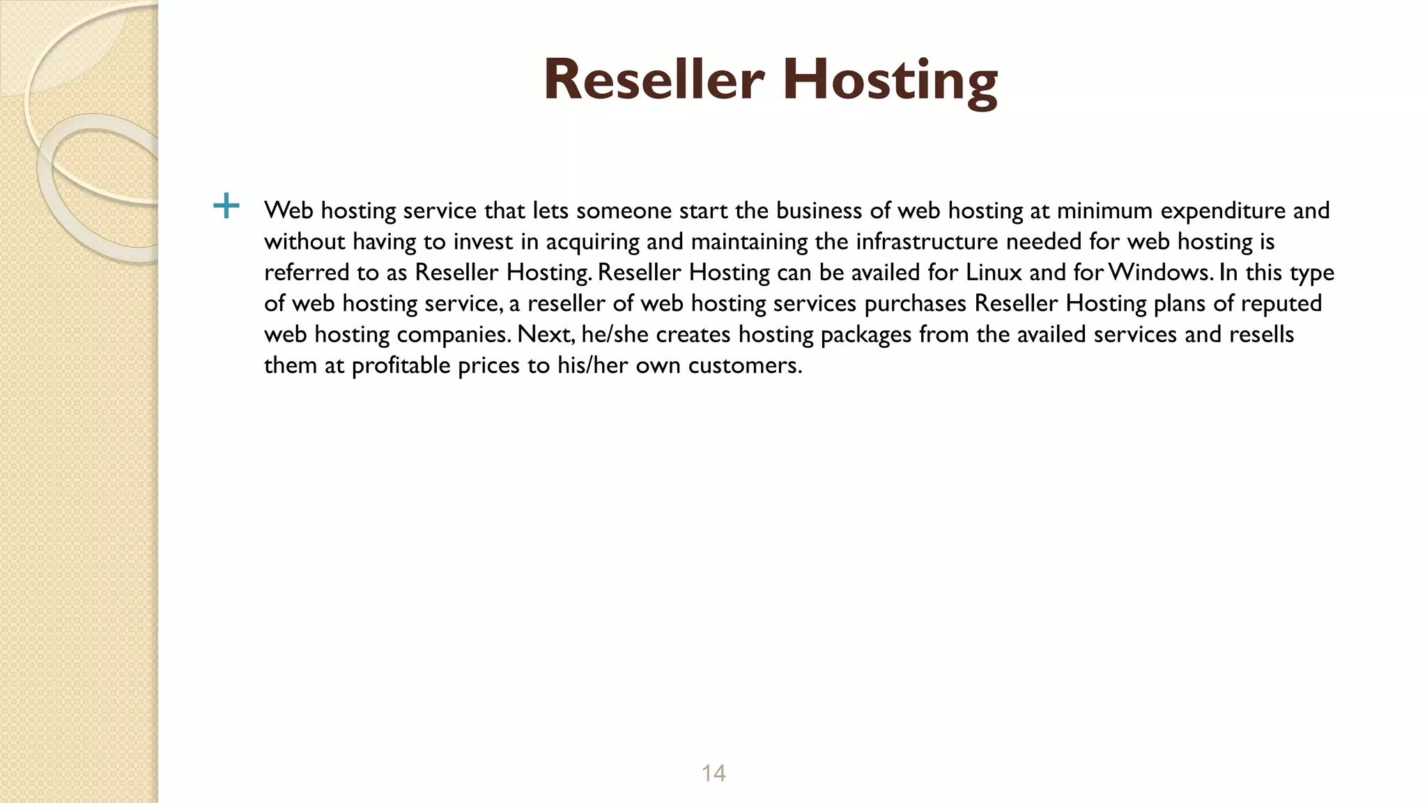  Web hosting service that lets someone start the business of web hosting at minimum expenditure and without having to invest in acquiring and maintaining the infrastructure needed for web hosting is referred to as Reseller Hosting. Reseller Hosting can be availed for Linux and for Windows. In this type of web hosting service, a reseller of web hosting services purchases Reseller Hosting plans of reputed web hosting companies. Next, he/she creates hosting packages from the availed services and resells them at profitable prices to his/her own customers. 14 Reseller Hosting 