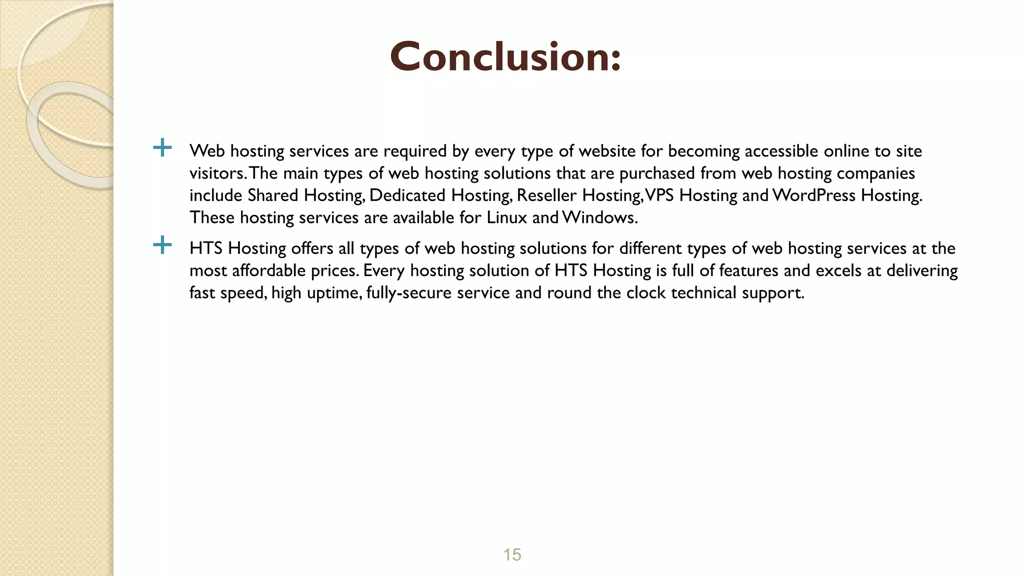  Web hosting services are required by every type of website for becoming accessible online to site visitors.The main types of web hosting solutions that are purchased from web hosting companies include Shared Hosting, Dedicated Hosting, Reseller Hosting,VPS Hosting and WordPress Hosting. These hosting services are available for Linux and Windows.  HTS Hosting offers all types of web hosting solutions for different types of web hosting services at the most affordable prices. Every hosting solution of HTS Hosting is full of features and excels at delivering fast speed, high uptime, fully-secure service and round the clock technical support. 15 Conclusion: 