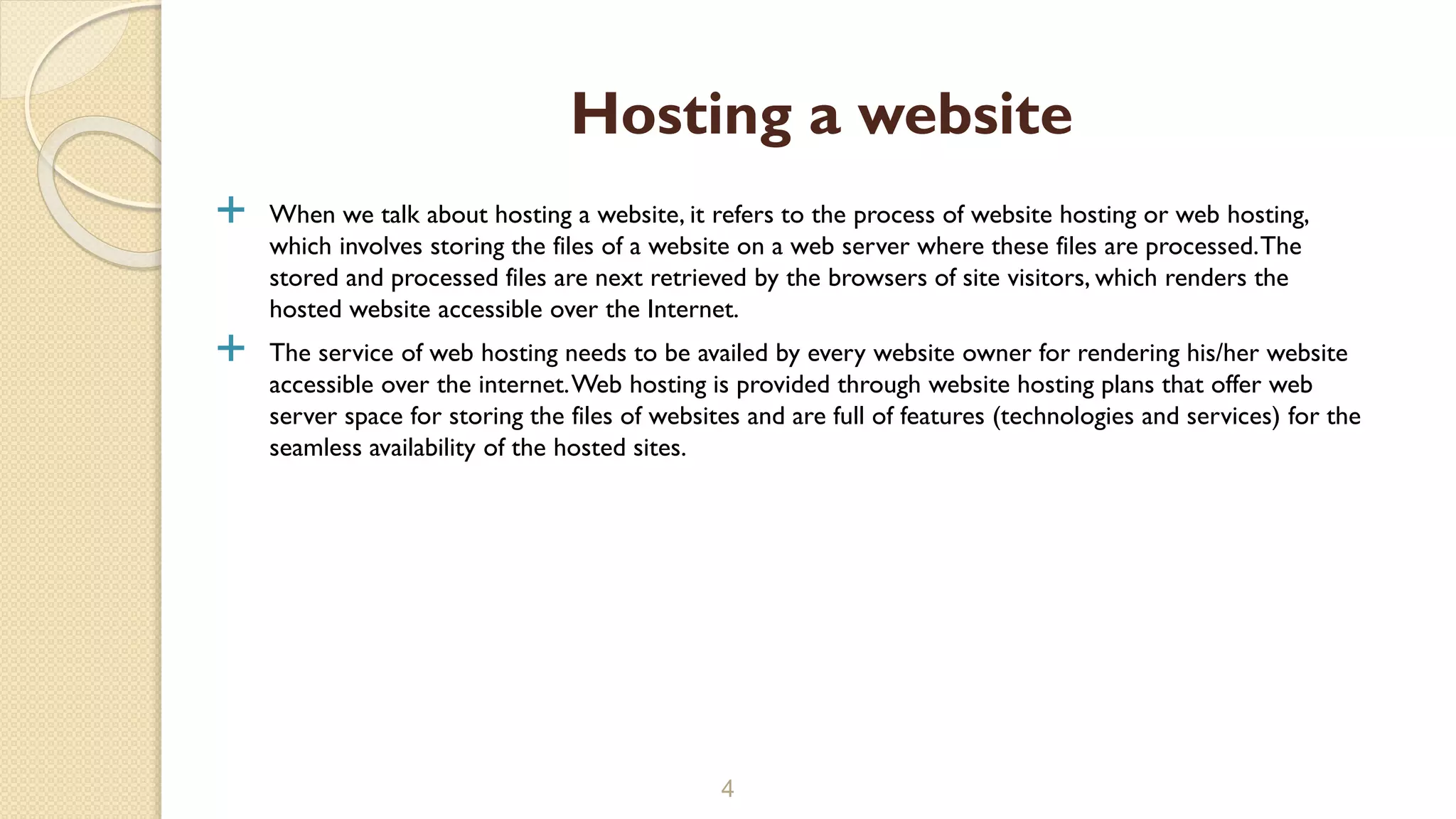  When we talk about hosting a website, it refers to the process of website hosting or web hosting, which involves storing the files of a website on a web server where these files are processed.The stored and processed files are next retrieved by the browsers of site visitors, which renders the hosted website accessible over the Internet.  The service of web hosting needs to be availed by every website owner for rendering his/her website accessible over the internet.Web hosting is provided through website hosting plans that offer web server space for storing the files of websites and are full of features (technologies and services) for the seamless availability of the hosted sites. 4 Hosting a website 