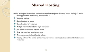 Shared Hosting can be availed as either Linux Shared Hosting or as Windows Shared Hosting.All shared
hosting plans have the following characteristics –
 Shared IP address
 Shared web server space
 Shared web server resources
 Multiple websites hosted on a single web server
 No option to customize the web server
 Slow site speed and security concerns
 The most economical web hosting solution
 Hosting solution that is ideal for less resource-intensive websites that do not need dedicated server
resources
10
Shared Hosting
 