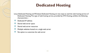 Linux Dedicated Hosting and Windows Dedicated Hosting are two ways to avail the web hosting service of
Dedicated Hosting.This type of web hosting service, provided by HTS Hosting, exhibits the following
characteristics –
 Dedicated IP address
 Shared web server space
 Shared web server resources
 Multiple websites hosted on a single web server
 No option to customize the web server
11
Dedicated Hosting
 