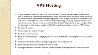 VPS Hosting derives its name from theVirtual Private Servers (VPS) that are used as web servers in this
type of web hosting service to provide dedicated server resources, virtual and private server space and
the option to install own software and operating system to the multiple sites that are hosted on such a
web server.AVirtual Private Server usesVirtualization Technology to virtually segmented a web server
into several servers that are virtual and private and can function independently to host a single website
on each single virtually-created web server.The following characteristics are present inVPS Hosting –
 Dedicated IP address
 Virtual and private web server space
 Dedicated server resources
 Multiple websites hosted on a single physical web server that has been virtually partitioned into several
servers
 Installation of individual software and operating system for each hosted site
 Enhanced site performance, site speed and site security.
 Hosting solution that is ideal for resource-intensive websites that need dedicated server resources
12
VPS Hosting
 