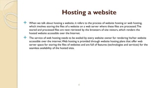  When we talk about hosting a website, it refers to the process of website hosting or web hosting,
which involves storing the files of a website on a web server where these files are processed.The
stored and processed files are next retrieved by the browsers of site visitors, which renders the
hosted website accessible over the Internet.
 The service of web hosting needs to be availed by every website owner for rendering his/her website
accessible over the internet.Web hosting is provided through website hosting plans that offer web
server space for storing the files of websites and are full of features (technologies and services) for the
seamless availability of the hosted sites.
4
Hosting a website
 