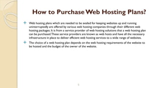 Web hosting plans which are needed to be availed for keeping websites up and running
uninterruptedly are offered by various web hosting companies through their different web
hosting packages. It is from a service provider of web hosting solutions that a web hosting plan
can be purchased.These service providers are known as web hosts and have all the necessary
infrastructure in place to deliver efficient web hosting services to a wide range of websites.
 The choice of a web hosting plan depends on the web hosting requirements of the website to
be hosted and the budget of the owner of the website.
5
How to PurchaseWeb Hosting Plans?
 