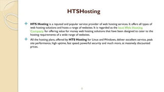  HTS Hosting is a reputed and popular service provider of web hosting services. It offers all types of
web hosting solutions and hosts a range of websites. It is regarded as the best Web Hosting
Company for offering value for money web hosting solutions that have been designed to cater to the
hosting requirements of a wide range of websites.
 All the hosting plans, offered by HTS Hosting for Linux and Windows, deliver excellent service, peak
site performance, high uptime, fast speed, powerful security and much more, at massively discounted
prices.
8
HTSHosting
 