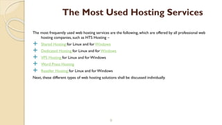 The most frequently used web hosting services are the following, which are offered by all professional web
hosting companies, such as HTS Hosting –
 Shared Hosting for Linux and for Windows
 Dedicated Hosting for Linux and forWindows
 VPS Hosting for Linux and forWindows
 Word Press Hosting
 Reseller Hosting for Linux and forWindows
Next, these different types of web hosting solutions shall be discussed individually.
9
The Most Used Hosting Services
 