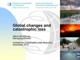 Global changes and 
catastrophic loss 
Glenn McGillivray 
Managing Director 
Institute for Catastrophic Loss Reduction 
November 2014 
 